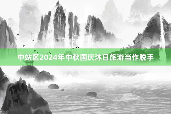 中站区2024年中秋国庆沐日旅游当作脱手