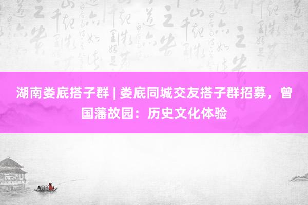 湖南娄底搭子群 | 娄底同城交友搭子群招募，曾国藩故园：历史文化体验